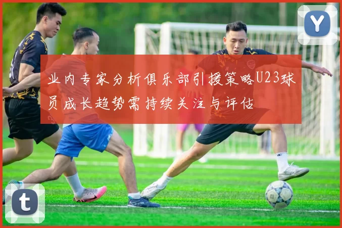 业内专家分析俱乐部引援策略U23球员成长趋势需持续关注与评估