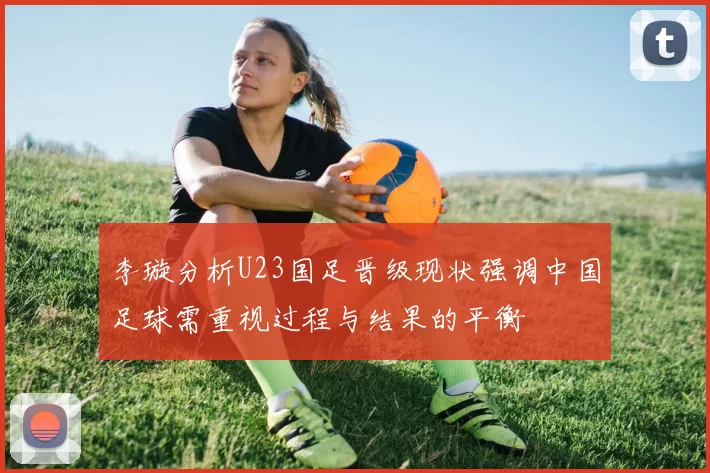 李璇分析U23国足晋级现状强调中国足球需重视过程与结果的平衡
