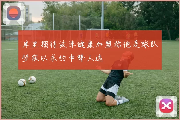库里期待波津健康加盟称他是球队梦寐以求的中锋人选