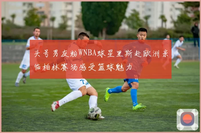 头号男友粉WNBA球星里斯赴欧洲亲临柏林赛场感受篮球魅力
