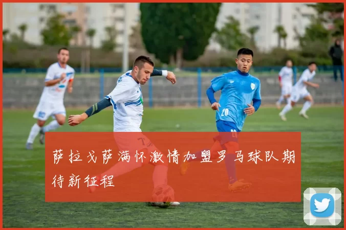 萨拉戈萨满怀激情加盟罗马球队期待新征程