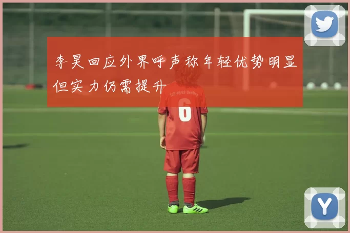 李昊回应外界呼声称年轻优势明显但实力仍需提升